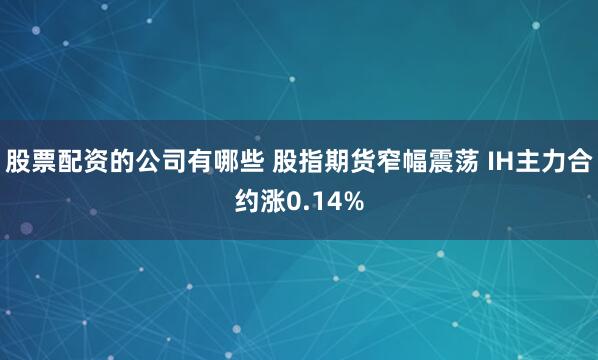 股票配资的公司有哪些 股指期货窄幅震荡 IH主力合约涨0.14%