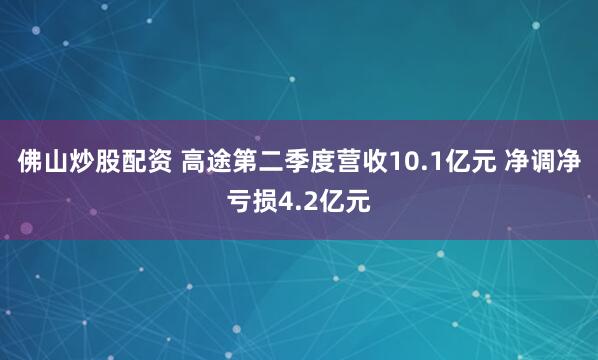 佛山炒股配资 高途第二季度营收10.1亿元 净调净亏损4.2亿元