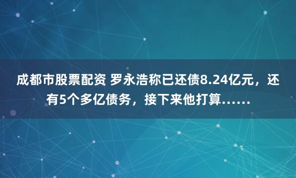成都市股票配资 罗永浩称已还债8.24亿元，还有5个多亿债务，接下来他打算……