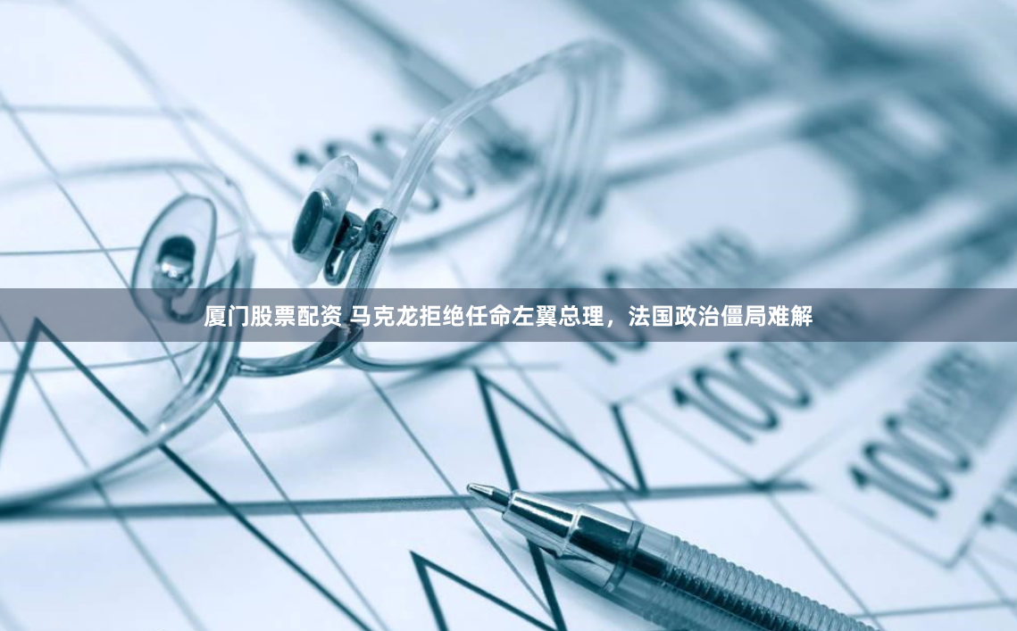 厦门股票配资 马克龙拒绝任命左翼总理，法国政治僵局难解
