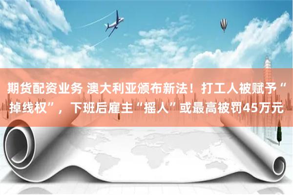 期货配资业务 澳大利亚颁布新法！打工人被赋予“掉线权”，下班后雇主“摇人”或最高被罚45万元
