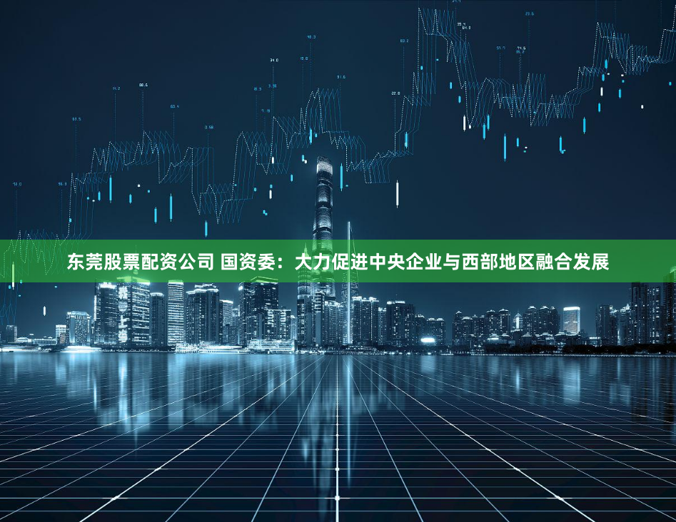 东莞股票配资公司 国资委：大力促进中央企业与西部地区融合发展