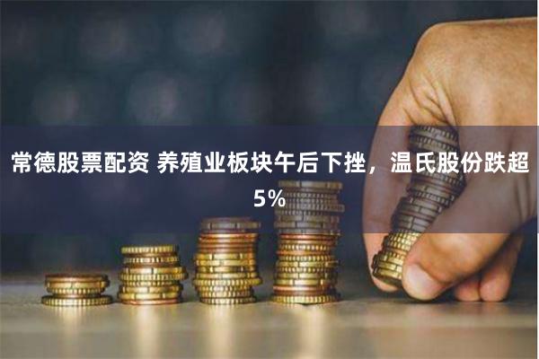 常德股票配资 养殖业板块午后下挫，温氏股份跌超5%