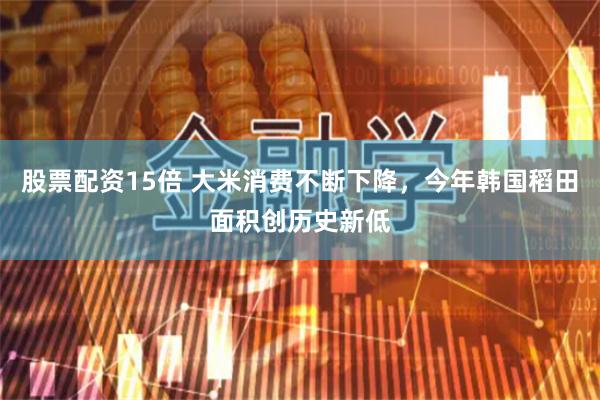 股票配资15倍 大米消费不断下降，今年韩国稻田面积创历史新低
