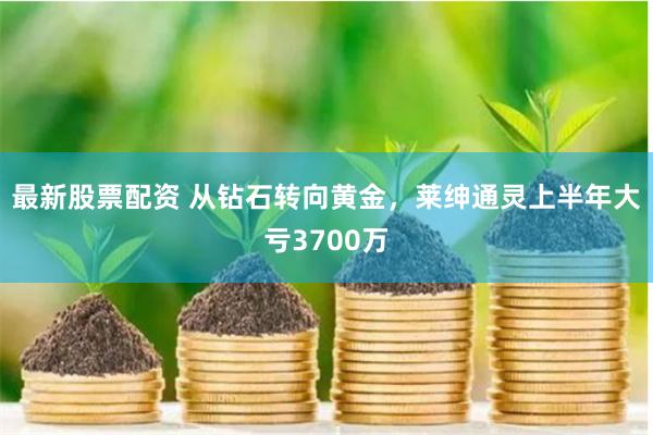 最新股票配资 从钻石转向黄金，莱绅通灵上半年大亏3700万