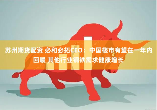 苏州期货配资 必和必拓CEO：中国楼市有望在一年内回暖 其他行业钢铁需求健康增长
