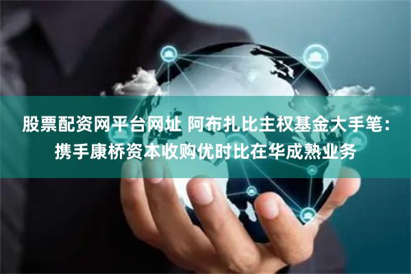 股票配资网平台网址 阿布扎比主权基金大手笔：携手康桥资本收购优时比在华成熟业务