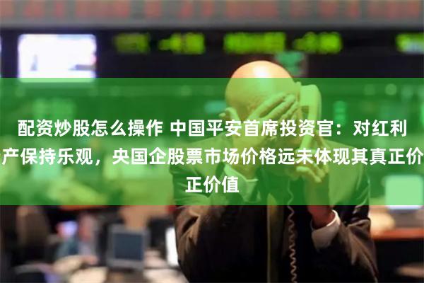 配资炒股怎么操作 中国平安首席投资官：对红利资产保持乐观，央国企股票市场价格远未体现其真正价值
