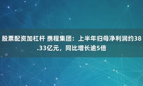 股票配资加杠杆 携程集团：上半年归母净利润约38.33亿元，同比增长逾5倍