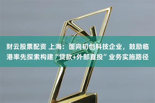 财云股票配资 上海：面向初创科技企业，鼓励临港率先探索构建“贷款+外部直投”业务实施路径