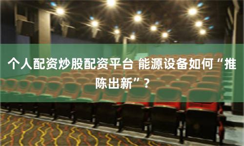 个人配资炒股配资平台 能源设备如何“推陈出新”？