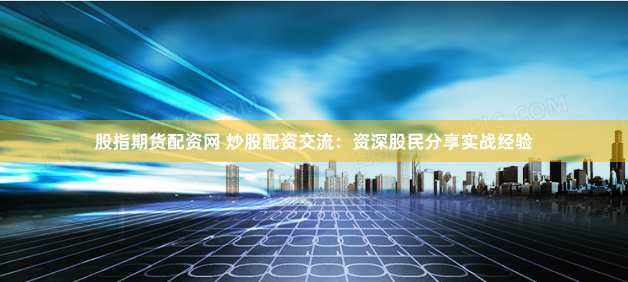 股指期货配资网 炒股配资交流：资深股民分享实战经验