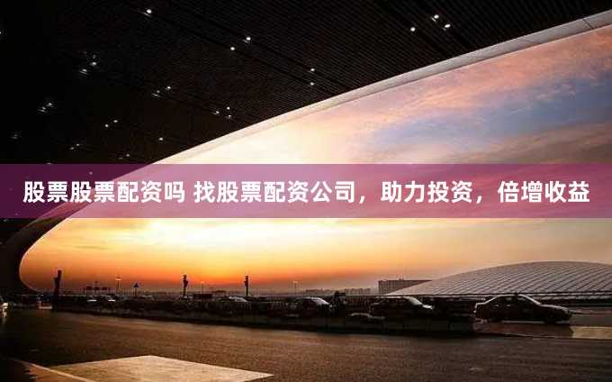 股票股票配资吗 找股票配资公司，助力投资，倍增收益