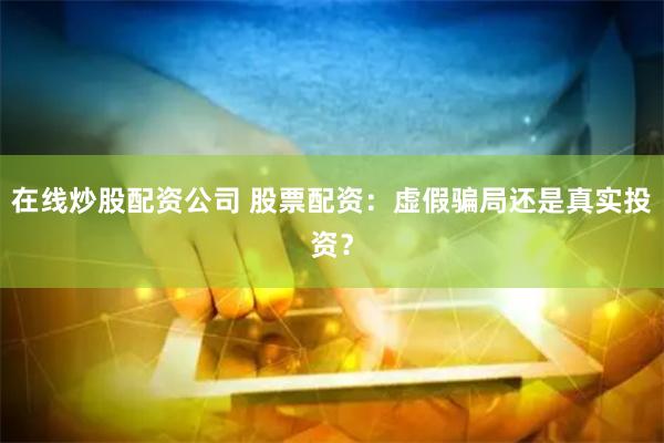 在线炒股配资公司 股票配资：虚假骗局还是真实投资？
