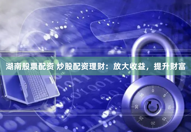 湖南股票配资 炒股配资理财：放大收益，提升财富