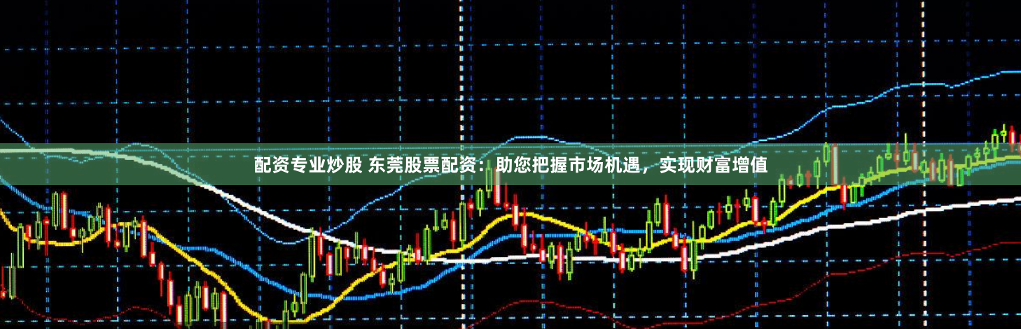 配资专业炒股 东莞股票配资：助您把握市场机遇，实现财富增值