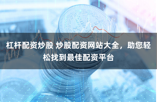 杠杆配资炒股 炒股配资网站大全，助您轻松找到最佳配资平台