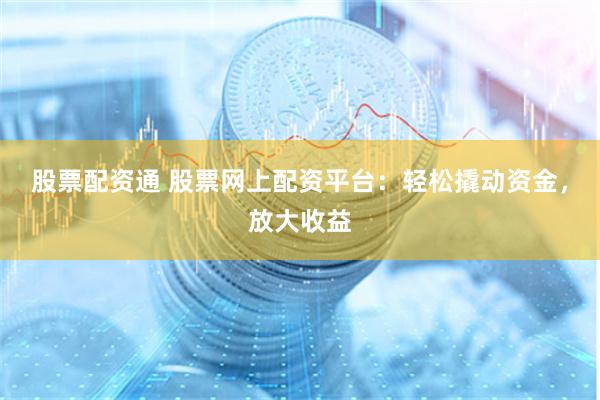 股票配资通 股票网上配资平台：轻松撬动资金，放大收益